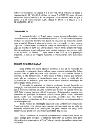 milhões de habitantes na classe A e B (11,7%), 105,5 milhões na classe C
(representando 55,1%) e 63,6 milhões na classe D e E (33,2%) estes números
tornam-se mais expressivos ao se comparar com o ano de 2003 no qual a
classe A e B representavam 7,5%, classe C 37,6% e a classe D e E
54,9%(BRASIL, 2012).
DIAGNÓSTICO
O mercado turístico no Brasil, assim como a economia Brasileira, vem
crescendo muito, e devido à instabilidade da zona do Euro isso faz com que os
produtos de consumo tenham uma baixa no seu preço os tornando o assim
mais acessível. Devido à série de eventos que o ocorrerão no país, como a
Copa das confederações, Jornada da Juventude Mundial (JMJ) contará com a
Copa do mundo em 2014 e as Olimpíadas no Rio em 2016 o Brasil está visado
internacionalmente e nacionalmente pelos turistas e com o crescimento e maior
poder aquisitivo da classe “C”, que passa a ser 55% de toda população
Brasileira, o número de viagens nacionais e internacionais tem aumentado
muito.
ANÁLISE DE COMUNICAÇÃO
Essa análise tem como objetivo identificar o que já foi realizado em
comunicação no segmento de mercado em que a empresa está inserida. Ações
tomadas não só pela empresa, mas também por concorrentes diretos e
indiretos, e não concorrentes. A partir disso, é feita a análise que pontuam
quais são as vantagens e desvantagens para o cliente e quais são as
oportunidades e ameaças, para que assim sejam traçadas estratégias de
comunicação para a empresa.
O mercado de agências de viagens costumam investir bastante em
divulgação nos mais diversos meios de comunicação, contudo em comparação
com o mercado externos a ECOS Turismo quer investir no público interno da
UCB. Anteriormente foram-se utilizados os meios off-line aonde a empresa vem
investindo em participar de eventos proporcionados pelos cursos, montando
stands onde são explicados seus pacotes, percebe que não houve
investimento em mídias internas. E os métodos utilizados para divulgação trás
benefícios pontuais.
Como método de fidelização a agência conta também com o recurso de
E-mail marketing onde divulga seus pacotes promocionais, por se tratar de
ambiente universitário suas promoções no geral trazem um preço mais
acessível para grupo com uma maior quantidade de pessoas.
Tendo como base os pontos de mídia dentro da Universidade temos um
vasto espaço para divulgar, e podemos aproveitar os eventos para gerar
interação entre as pessoas e a Ecos Turismo, e assim tornando a marca mais
conhecida.
 