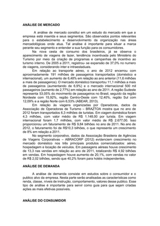 ANÁLISE DE MERCADO
A análise de mercado constitui em um estudo do mercado em que a
empresa está inserida e seus segmentos. São observados pontos relevantes
para o estabelecimento e desenvolvimento da organização nas áreas
mercadológicas onde atua. Tal analise é importante para situar a marca
perante seu segmento e entender a sua função para os consumidores.
Na nova cesta de consumo dos brasileiros, já se observa o
aparecimento de viagens de lazer, tendência incentivada pelo Ministério do
Turismo por meio da criação de programas e campanhas de incentivo ao
turismo interno. De 2005 a 2011, registrou- se expansão de 37,0% no numero
de viagens, considerando inter e intraestaduais.
Em relação ao transporte aéreo, o ano de 2012 encerrou com
aproximadamente 191 milhões de passageiros transportados (doméstico e
internacional), um aumento de 6,48% em relação ao ano anterior (11,6 milhões
a mais de passageiros). O mercado doméstico transportou 11,1 milhões a mais
de passageiros (aumentando de 6,9%) e o mercado internacional 500 mil
passageiros (aumento de 2,77%) em relação ao ano de 2011. A região Sudeste
representa 53,05% do movimento de passageiros no Brasil, seguido da região
Nordeste com 15,92%, região Centro-Oeste com 12,40%, região Sul com
12,09% e a região Norte com 6,53% (ABEAR, 2013).
Em relação às viagens organizadas por Operadoras, dados da
Associação de Operadoras de Turismo – BRAZTOA mostra que no ano de
2012 foram transportados 6,3 milhões de turistas. Em viagem doméstica foram
4,3 milhões, com valor médio de R$ 1.148,00 por turista. Em viagem
internacional foram 1,7 milhões, com valor médio de R$ 2.677,00. Isso
proporcionou um faturamento de R$ 9,84 bilhões no ano de 2011. No ano de
2012, o faturamento foi de R$10,3 bilhões, o que representa um crescimento
de 8% em relação a 2011.
No segmento corporativo, dados da Associação Brasileira de Agências
de Viagens Corporativas – ABRACORP (2012) evidenciem crescimento no
mercado doméstico nos três principais produtos comercializados: aéreo,
hospedagem e locação de veículos. Em passagens aéreas houve crescimento
de 13,3 nas vendas em relação ao ano de 2011, totalizando R$ 4,92 bilhões
em vendas. Em hospedagem houve aumento de 20,1%, com vendas no valor
de R$ 2,02 bilhões, sendo que 40,2% foram para hotéis independentes.
ANÁLISE DE DEMANDA
A análise de demanda consiste em estudos sobre o consumidor e o
publico alvo da empresa. Nesta parte serão analisadas as características como
renda, classe, níveis de instrução, comportamento, valores desse publico. Esse
tipo de análise é importante para servir como guia para que sejam criadas
ações as mais efetivas possíveis.
ANÁLISE DO CONSUMIDOR
 