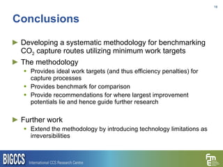 Conclusions Developing a systematic methodology for benchmarking CO 2  capture routes utilizing minimum work targets The methodology Provides ideal work targets (and thus efficiency penalties) for capture processes Provides benchmark for comparison  Provide recommendations for where largest improvement potentials lie and hence guide further research Further work Extend the methodology by introducing technology limitations as irreversibilities 