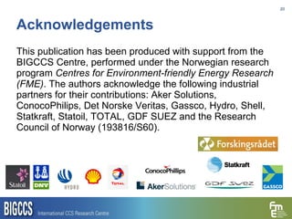 Acknowledgements This publication has been produced with support from the BIGCCS Centre, performed under the Norwegian research program  Centres for Environment-friendly Energy Research (FME) . The authors acknowledge the following industrial partners for their contributions: Aker Solutions, ConocoPhilips, Det Norske Veritas, Gassco, Hydro, Shell, Statkraft, Statoil, TOTAL, GDF SUEZ and the Research Council of Norway (193816/S60). 