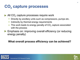 CO 2  capture processes All CO 2  capture processes require work Directly by ancillary units such as compressors, pumps etc. Indirectly by thermal energy requirements This work leads to energy penalty of CO 2  capture associated with the process Emphasis on: improving overall efficiency (or reducing energy penalty) What overall process efficiency can be achieved? 