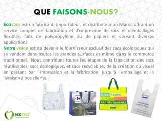 QUE FAISONS-NOUS?
Ecosacs est un fabricant, importateur, et distributeur au Maroc offrant un
service complet de fabrication et d'impression de sacs et d’emballages
flexibles, faits de polypropylène ou de papiers et servant diverses
applications.
Notre vision est de devenir le fournisseur exclusif des sacs écologiques qui
se vendent dans toutes les grandes surfaces et même dans le commerce
traditionnel. Nous contrôlons toutes les étapes de la fabrication des sacs
réutilisables, sacs écologiques, et sacs recyclables; de la création du visuel
en passant par l’impression et la fabrication, jusqu'à l'emballage et la
livraison à nos clients.
 
