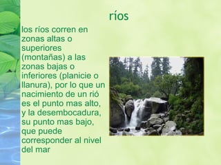 ríos
• los ríos corren en
zonas altas o
superiores
(montañas) a las
zonas bajas o
inferiores (planicie o
llanura), por lo que un
nacimiento de un rió
es el punto mas alto,
y la desembocadura,
su punto mas bajo,
que puede
corresponder al nivel
del mar
 