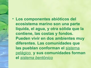 • Los componentes abióticos del
ecosistema marino son una parte
líquida, el agua, y otra sólida que la
contiene, las costas y fondos.
Pueden vivir en dos ambientes muy
diferentes. Las comunidades que
las pueblan conforman el sistema
pelágico y sus comunidades forman
el sistema bentónico
 