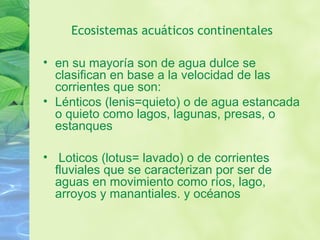 Ecosistemas acuáticos continentales
• en su mayoría son de agua dulce se
clasifican en base a la velocidad de las
corrientes que son:
• Lénticos (lenis=quieto) o de agua estancada
o quieto como lagos, lagunas, presas, o
estanques
• Loticos (lotus= lavado) o de corrientes
fluviales que se caracterizan por ser de
aguas en movimiento como ríos, lago,
arroyos y manantiales. y océanos
 