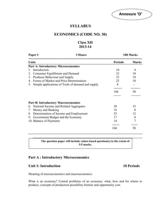 Annexure ‘O’
SYLLABUS
ECONOMICS (CODE NO. 30)
Class XII
2013-14
Paper I
3 Hours
100 Marks
-----------------------------------------------------------------------------------------------------------Units
Periods
Marks
Part A: Introductory Microeconomics
1. Introduction
10
4
2. Consumer Equilibrium and Demand
32
18
3. Producer Behaviour and Supply
32
18
4. Forms of Market and Price Determination
22
10
5. Simple applications of Tools of demand and supply
8
---------------104
50
--------------Part B: Introductory Macroeconomics
6. National Income and Related Aggregates
7. Money and Banking
8. Determination of Income and Employment
9. Government Budget and the Economy
10. Balance of Payments

30
18
25
17
14
------104

15
8
12
8
7
-----50

The question paper will include values based question(s) to the extent of
3-5 marks.

Part A : Introductory Microeconomics
Unit 1: Introduction

10 Periods

Meaning of microeconomics and macroeconomics
What is an economy? Central problems of an economy: what, how and for whom to
produce; concepts of production possibility frontier and opportunity cost.

 