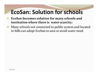 EcoSan: Solution for schools
 EcoSan becomes solution for many schools and
institution where there is water scarcity:
 Many schools not connected to public system and located
in hills can adopt EcoSan to save or avoid water need.
7/13/2021
 