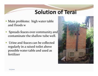 Solution of Terai
 Main problems: high water table
and floods w
 Spreads feaces over community and
contaminate the shallow tube well.
 Urine and feaces can be collected
regularly in a raised toilet above
possible water table and used as
fertilizer
7/13/2021
 