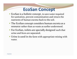 EcoSan Concept
 EcoSan is a holistic concept, to save water required
for sanitation, prevent contamination and return the
nutrients of human excreta back to the soil.
 The EcoSan concept considers human excreta as a
resource rather than as waste as earlier understood.
 For EcoSan, toilets are specially designed such that
urine and feces are separated.
 Urine is used in the farm with appropriate mixing with
water.
7/13/2021
 