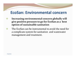 EcoSan: Environmental concern
 Increasing environmental concern globally will
give positive pressure to go for EcoSan as a best
option of sustainable sanitation
 The EcoSan can be instrumental to avoid the need for
a complicate system for sanitation and wastewater
management and treatment.
7/13/2021
 