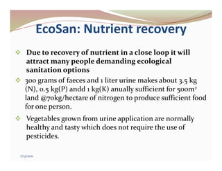 EcoSan: Nutrient recovery
 Due to recovery of nutrient in a close loop it will
attract many people demanding ecological
sanitation options
 300 grams of faeces and 1 liter urine makes about 3.5 kg
(N), 0.5 kg(P) andd 1 kg(K) anually sufficient for 500m2
land @70kg/hectare of nitrogen to produce sufficient food
for one person.
 Vegetables grown from urine application are normally
healthy and tasty which does not require the use of
pesticides.
7/13/2021
 