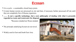 Ecosan
• It is a cycle – a sustainable, closed loop system.
• It treats human excreta are processed on site and then, if necessary further processed off site until
they are completely free of disease organisms.
• …… Is not a specific technology, but a new philosophy of dealing with what is presently
regarded as waste and wastewater for disposal
*Resource minded not Waste minded
• The principle underlying Ecosan are not novel.
• Widely used in East and South East Asia.
 