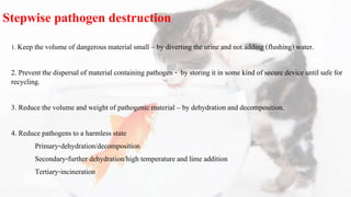 Stepwise pathogen destruction
1. Keep the volume of dangerous material small – by diverting the urine and not adding (flushing) water.
2. Prevent the dispersal of material containing pathogen - by storing it in some kind of secure device until safe for
recycling.
3. Reduce the volume and weight of pathogenic material – by dehydration and decomposition.
4. Reduce pathogens to a harmless state
Primary-dehydration/decomposition
Secondary-further dehydration/high temperature and lime addition
Tertiary-incineration
 