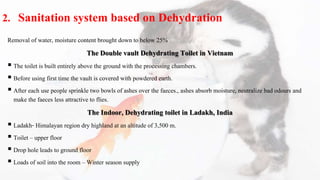 2. Sanitation system based on Dehydration
Removal of water, moisture content brought down to below 25%
The Double vault Dehydrating Toilet in Vietnam
 The toilet is built entirely above the ground with the processing chambers.
 Before using first time the vault is covered with powdered earth.
 After each use people sprinkle two bowls of ashes over the faeces., ashes absorb moisture, neutralize bad odours and
make the faeces less attractive to flies.
The Indoor, Dehydrating toilet in Ladakh, India
 Ladakh- Himalayan region dry highland at an altitude of 3,500 m.
 Toilet – upper floor
 Drop hole leads to ground floor
 Loads of soil into the room – Winter season supply
 