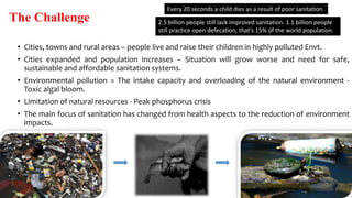 The Challenge
• Cities, towns and rural areas – people live and raise their children in highly polluted Envt.
• Cities expanded and population increases – Situation will grow worse and need for safe,
sustainable and affordable sanitation systems.
• Environmental pollution = The intake capacity and overloading of the natural environment -
Toxic algal bloom.
• Limitation of natural resources - Peak phosphorus crisis
• The main focus of sanitation has changed from health aspects to the reduction of environment
impacts.
Every 20 seconds a child dies as a result of poor sanitation.
2.5 billion people still lack improved sanitation. 1.1 billion people
still practice open defecation, that’s 15% of the world population.
 