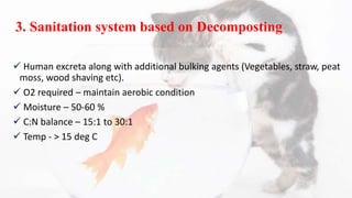 3. Sanitation system based on Decomposting
 Human excreta along with additional bulking agents (Vegetables, straw, peat
moss, wood shaving etc).
 O2 required – maintain aerobic condition
 Moisture – 50-60 %
 C:N balance – 15:1 to 30:1
 Temp - > 15 deg C
 