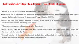 Kaliyapalayam Village (Tamil Naidu) – Case Study of Ecosan
Located on the Cauvery River, in the Tirupur district in Tamil Nadu.
launched in 2002 to reduce water use in sanitation, prevent water pollution due to open defecation (as the water table is
high), by the Society for Community Organization and Peoples Education (SCOPE).
Initially, the gram sabha passed a resolution to construct eco-san toilets in 18 households - demand driven approach.
stakeholders were consulted at each stage of the project.
The concept was welcomed and quickly accepted by the residents.
Initially, a 2-in-1 model was adopted where the wash water and the urine were mixed and collected in one chamber and,
faeces were collected in the other chamber.
Generally satisfied with the system. Based on their feedback of the residents, the 2-in-1 model was replaced with a 3-in-1
model in which the urine, faeces and wash water are collected separately.
 
