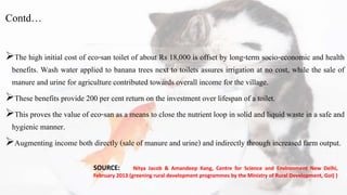 Contd…
The high initial cost of eco-san toilet of about Rs 18,000 is offset by long-term socio-economic and health
benefits. Wash water applied to banana trees next to toilets assures irrigation at no cost, while the sale of
manure and urine for agriculture contributed towards overall income for the village.
These benefits provide 200 per cent return on the investment over lifespan of a toilet.
This proves the value of eco-san as a means to close the nutrient loop in solid and liquid waste in a safe and
hygienic manner.
Augmenting income both directly (sale of manure and urine) and indirectly through increased farm output.
SOURCE: Nitya Jacob & Amandeep Kang, Centre for Science and Environment New Delhi,
February 2013 (greening rural development programmes by the Ministry of Rural Development, GoI) )
 