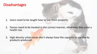 Disadvantages
1. Users need to be taught how to use them properly.
2. Faeces need to be treated in the correct manner, otherwise they pose a
health risk.
3. High density urban areas don't always have the capacity to use the by
products produced.
 