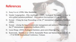 References
1) Esrey S et al. (1998). Sida, Stockholm.
2) Gunder Langergreber., Elka muellegger. (2005). Ecological Sanitation – a way to
solve global sanitation problems?. Environment International, (31) pp 433-434.
3) Ecosan – Clsing the loop Proceedings of the 2nd international symposium, Eschborn
(2004).
4) Ecosan – closing the loop in wastewater management and sanitation. Proceedings of
the 2nd international symposium, Eschborn (2001).
5) Lucas Denge. (2010). Ecological Sanitaion. green aerovilleportal. Org
6) Kumwenda., Msefula et al. (2014). Sustainable Water and Sanitation services for all
– 37 th WEDC International Conference, Vietnam.
 