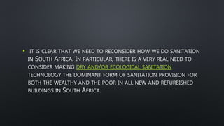 • IT IS CLEAR THAT WE NEED TO RECONSIDER HOW WE DO SANITATION
IN SOUTH AFRICA. IN PARTICULAR, THERE IS A VERY REAL NEED TO
CONSIDER MAKING DRY AND/OR ECOLOGICAL SANITATION
TECHNOLOGY THE DOMINANT FORM OF SANITATION PROVISION FOR
BOTH THE WEALTHY AND THE POOR IN ALL NEW AND REFURBISHED
BUILDINGS IN SOUTH AFRICA.
 