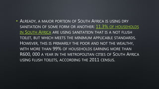 • ALREADY, A MAJOR PORTION OF SOUTH AFRICA IS USING DRY
SANITATION OF SOME FORM OR ANOTHER: 11.3% OF HOUSEHOLDS
IN SOUTH AFRICA ARE USING SANITATION THAT IS A NOT FLUSH
TOILET, BUT WHICH MEETS THE MINIMUM APPLICABLE STANDARDS.
HOWEVER, THIS IS PRIMARILY THE POOR AND NOT THE WEALTHY,
WITH MORE THAN 99% OF HOUSEHOLDS EARNING MORE THAN
R600, 000 A YEAR IN THE METROPOLITAN CITIES OF SOUTH AFRICA
USING FLUSH TOILETS, ACCORDING THE 2011 CENSUS.
 