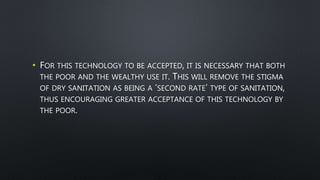 • FOR THIS TECHNOLOGY TO BE ACCEPTED, IT IS NECESSARY THAT BOTH
THE POOR AND THE WEALTHY USE IT. THIS WILL REMOVE THE STIGMA
OF DRY SANITATION AS BEING A ‘SECOND RATE’ TYPE OF SANITATION,
THUS ENCOURAGING GREATER ACCEPTANCE OF THIS TECHNOLOGY BY
THE POOR.
 
