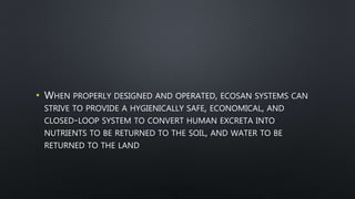 • WHEN PROPERLY DESIGNED AND OPERATED, ECOSAN SYSTEMS CAN
STRIVE TO PROVIDE A HYGIENICALLY SAFE, ECONOMICAL, AND
CLOSED-LOOP SYSTEM TO CONVERT HUMAN EXCRETA INTO
NUTRIENTS TO BE RETURNED TO THE SOIL, AND WATER TO BE
RETURNED TO THE LAND
 