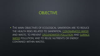 OBJECTIVE
• THE MAIN OBJECTIVES OF ECOLOGICAL SANITATION ARE TO REDUCE
THE HEALTH RISKS RELATED TO SANITATION, CONTAMINATED WATER
AND WASTE; TO PREVENT GROUNDWATER POLLUTION AND SURFACE
WATER POLLUTION; AND TO REUSE NUTRIENTS OR ENERGY
CONTAINED WITHIN WASTES.
 