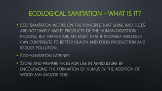 ECOLOGICAL SANITATION - WHAT IS IT?
• ECO SANITATION WORKS ON THE PRINCIPLE THAT URINE AND FECES
ARE NOT SIMPLY WASTE PRODUCTS OF THE HUMAN DIGESTION
PROCESS, BUT RATHER ARE AN ASSET THAT IF PROPERLY MANAGED
CAN CONTRIBUTE TO BETTER HEALTH AND FOOD PRODUCTION AND
REDUCE POLLUTION.
• ECO-SANITATION LATRINES:
• STORE AND PREPARE FECES FOR USE IN AGRICULTURE BY
ENCOURAGING THE FORMATION OF HUMUS BY THE ADDITION OF
WOOD ASH AND/OR SOIL;
 