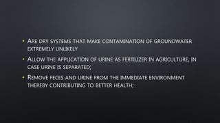 • ARE DRY SYSTEMS THAT MAKE CONTAMINATION OF GROUNDWATER
EXTREMELY UNLIKELY
• ALLOW THE APPLICATION OF URINE AS FERTILIZER IN AGRICULTURE, IN
CASE URINE IS SEPARATED;
• REMOVE FECES AND URINE FROM THE IMMEDIATE ENVIRONMENT
THEREBY CONTRIBUTING TO BETTER HEALTH;
 