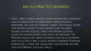 AN OLD PRACTICE REVISITED
• SINCE EARLY CHINESE HISTORY, HUMAN EXCRETA WAS COMMONLY
USED IN AGRICULTURE TO COMPLEMENT FARM MANURE IN
IMPROVING SOIL FERTILITY. FARMERS OWNED ‘OUTHOUSES’ WHERE
THEY INVITED VISITORS TO LEAVE BEHIND THEIR ‘VALUABLE’
EXCRETA. IN EARLY EUROPE, GREEK AND ROMAN SOCIETIES
COLLECTED HUMAN EXCRETA AND USED IT AS FERTILIZER. THE
ROMANS FOUND THAT URINE CONTAINED HIGH VALUE NUTRIENTS
AND COLLECTING IT WAS A GOOD BUSINESS. EMPEROR VESPASIAN
INTRODUCED A ‘URINE TAX’ ALONG WITH THE PROVERB PECUNIA
NON OLET (MONEY DOES NOT SMELL).
 