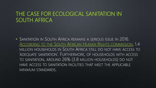 THE CASE FOR ECOLOGICAL SANITATION IN
SOUTH AFRICA
• SANITATION IN SOUTH AFRICA REMAINS A SERIOUS ISSUE IN 2016.
ACCORDING TO THE SOUTH AFRICAN HUMAN RIGHTS COMMISSION, 1.4
MILLION HOUSEHOLDS IN SOUTH AFRICA STILL DO NOT HAVE ACCESS TO
‘ADEQUATE SANITATION’. FURTHERMORE, OF HOUSEHOLDS WITH ACCESS
TO SANITATION, AROUND 26% (3.8 MILLION HOUSEHOLDS) DO NOT
HAVE ACCESS TO SANITATION FACILITIES THAT MEET THE APPLICABLE
MINIMUM STANDARDS.
 