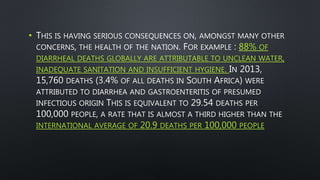• THIS IS HAVING SERIOUS CONSEQUENCES ON, AMONGST MANY OTHER
CONCERNS, THE HEALTH OF THE NATION. FOR EXAMPLE : 88% OF
DIARRHEAL DEATHS GLOBALLY ARE ATTRIBUTABLE TO UNCLEAN WATER,
INADEQUATE SANITATION AND INSUFFICIENT HYGIENE. IN 2013,
15,760 DEATHS (3.4% OF ALL DEATHS IN SOUTH AFRICA) WERE
ATTRIBUTED TO DIARRHEA AND GASTROENTERITIS OF PRESUMED
INFECTIOUS ORIGIN THIS IS EQUIVALENT TO 29.54 DEATHS PER
100,000 PEOPLE, A RATE THAT IS ALMOST A THIRD HIGHER THAN THE
INTERNATIONAL AVERAGE OF 20.9 DEATHS PER 100,000 PEOPLE
 