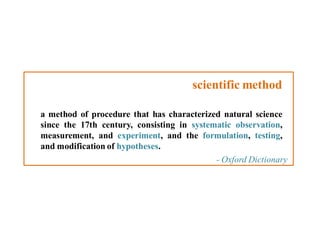 scientific method
a method of procedure that has characterized natural science
since the 17th century, consisting in systematic observation,
measurement, and experiment, and the formulation, testing,
and modification of hypotheses.
- Oxford Dictionary

 