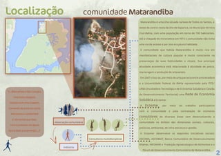 2
Indústria
comunidade Matarandiba
Associação comunitária
Consultoria multidisciplinar
Localização
“(...)Nós temos o São Gonçalo,
Uma festa religiosa.
Saímos com uma imagem,
Cantando de porta em porta
Nós temos o candomblé
E nós temos que falar,
Com o presente nas águas
Que é dado pra Iemanjá.(...)”
Matarandiba é uma ilha situada na baía de Todos os Santos, a
oeste da contra-costa da ilha de Itaparica, no Município de Vera
Cruz-Bahia, com uma população em torno de 700 habitantes.
Até a chegada da mineradora em 1974 a comunidade não tinha
uma via de acesso e por isso era pouco habitada.
A comunidade que habita Matarandiba é muito rica em
manifestacoes de cultura popular e muito consciente na
preservaçao de suas festividades e rituais. Sua principal
atividade economica está relacionada à atividade de pesca,
mariscagem e produção de artesanato.
Em 2007 criou-se, por meio de uma parceria entre a mineradora
e a Universidade Federal da Bahia representada pela ITES/
UFBA (Incubadora Tecnológica de Economia Solidária e Gestão
do Desenvolvimento Territorial) uma Rede de Economia
Solidária a Ecosmar .
A Ecosmar, por meio do trabalho participativo
com a comunidade e pela contratação de inúmeros
consultores de diversas áreas vem desenvolvendo a
comunidade no âmbito das dimensoes sociais, culturais,
políticas, ambiental, de infra estrutura e gestão.
A Ecosmar desenvolve as seguintes iniciativas sociais:
ASCOMA, ASCOMAT, Banco Comunitário de Desenvolvimento
Ilhamar, INFOMAR e Produção Agroecologica de Alimentos e o
Fórum de Desenvolvimento Comunitário de Matarandiba.
 