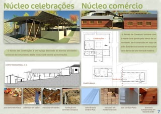 7
O Núcleo das Celebrações é um espaço destinado às diversas atividades
artísticas da comunidade, desde ensaios até mesmo apresentações.
Núcleo celebrações Núcleo comércio
piso laminado Placo cobertura em palha estrutura em bambu fundação em
concreto cíclopico
CORTE TRANSVERSAL A–A
telha Brasilit
Ondina Plus
estrutura em
madeira cerrada
piso vinílico Placo alvenaria
autoportante em
taipa de pilão
O Núcleo de Comércio funciona com
a moeda local gerida pelo banco da co-
munidade. Será construído em taipa de
pilão. Essa técnica consiste em terra pilar
terra dentro de uma forma de madeira.
Celebrações
Comércio
A
A
PLANTA BAIXA
 