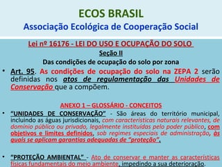ECOS BRASIL
Associação Ecológica de Cooperação Social
Lei nº 16176 - LEI DO USO E OCUPAÇÃO DO SOLO
Seção II
Das condições de ocupação do solo por zona
• Art. 95. As condições de ocupação do solo na ZEPA 2 serão
definidas nos atos de regulamentação das Unidades de
Conservação que a compõem.
ANEXO 1 – GLOSSÁRIO - CONCEITOS
• “UNIDADES DE CONSERVAÇÃO” - São áreas do território municipal,
incluindo as águas jurisdicionais, com características naturais relevantes, de
domínio público ou privado, legalmente instituídas pelo poder público, com
objetivos e limites definidos, sob regimes especiais de administração, às
quais se aplicam garantias adequadas de “proteção”.
• “PROTEÇÃO AMBIENTAL” - Ato de conservar e manter as características
físicas fundamentais do meio ambiente, impedindo a sua deterioração.
 