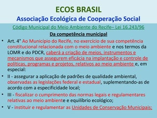 ECOS BRASIL
Associação Ecológica de Cooperação Social
Código Municipal do Meio Ambiente do Recife– Lei 16.243/96
Da competência municipal
• Art. 4° Ao Município do Recife, no exercício de sua competência
constitucional relacionada com o meio ambiente e nos termos da
LOMR e do PDCR, caberá a criação de meios, instrumentos e
mecanismos que assegurem eficácia na implantação e controle de
políticas, programas e projetos, relativos ao meio ambiente e, em
especial:
• II - assegurar a aplicação de padrões de qualidade ambiental,
observadas as legislações federal e estadual, suplementando-as de
acordo com a especificidade local;
• III - fiscalizar o cumprimento das normas legais e regulamentares
relativas ao meio ambiente e equilíbrio ecológico;
• V - instituir e regulamentar as Unidades de Conservação Municipais;
 