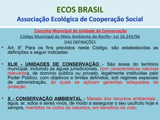 ECOS BRASIL
Associação Ecológica de Cooperação Social
Conceito Municipal de Unidade de Conservação
Código Municipal do Meio Ambiente do Recife– Lei 16.243/96
DAS DEFINIÇÕES
• Art. 8° Para os fins previstos neste Código, são estabelecidas as
definições a seguir indicadas:
• XLIII - UNIDADES DE CONSERVAÇÃO - São áreas do território
municipal, incluindo as águas jurisdicionais, com características naturais
relevantes, de domínio público ou privado, legalmente instituídas pelo
Poder Público, com objetivos e limites definidos, sob regimes especiais
de administração, às quais se aplicam garantias adequadas de
proteção.
• X - CONSERVAÇÃO AMBIENTAL - Manejo dos recursos ambientais ,
água, ar, solos e seres vivos, de modo a assegurar o seu usufruto hoje e
sempre, mantidos os ciclos da natureza, em beneficio da vida;
 