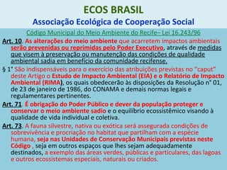 ECOS BRASIL
Associação Ecológica de Cooperação Social
Código Municipal do Meio Ambiente do Recife– Lei 16.243/96
Art. 10. As alterações do meio ambiente que acarretem impactos ambientais
serão prevenidas ou reprimidas pelo Poder Executivo, através de medidas
que visem à preservação ou manutenção das condições de qualidade
ambiental sadia em benefício da comunidade recifense.
§ 1° São indispensáveis para o exercício das atribuições previstas no “caput”
deste Artigo o Estudo de Impacto Ambiental (EIA) e o Relatório de Impacto
Ambiental (RIMA), os quais obedecerão às disposições da Resolução n° 01,
de 23 de janeiro de 1986, do CONAMA e demais normas legais e
regulamentares pertinentes.
Art. 71. É obrigação do Poder Público e dever da população proteger e
conservar o meio ambiente sadio e o equilíbrio ecossistêmico visando à
qualidade de vida individual e coletiva.
Art. 73. A fauna silvestre, nativa ou exótica será assegurada condições de
sobrevivência e procriação no habitat que partilham com a espécie
humana, seja nas Unidades de Conservação Municipais previstas neste
Código , seja em outros espaços que lhes sejam adequadamente
destinados, a exemplo das áreas verdes, públicas e particulares, das lagoas
e outros ecossistemas especiais, naturais ou criados.
 