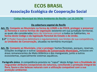 ECOS BRASIL
Associação Ecológica de Cooperação Social
Código Municipal do Meio Ambiente do Recife– Lei 16.243/96
Da cobertura vegetal do Recife
Art. 75. Compete ao Município na forma de LOMR e do PDCR, proteger e preservar
as florestas e outras formas de vegetação existente em sua jurisdição territorial,
as quais são consideradas bens de interesse comum a todos os habitantes, na
forma deste Código e da legislação florestal do Estado e da União.
§ 2° O Poder Executivo delimitará e regulamentará, nos limites de sua competência,
as Unidades de Conservação, situadas no território municipal.
Art. 76. Compete ao Município, criar e proteger hortos florestais, parques, reservas,
estações ecológicas e outras Unidades de Conservação Municipais, inclusive em
áreas remanescentes da Mata Atlântica e dos manguezais, junto a outros
ecossistemas, especialmente sistemas aquáticos.
Parágrafo único. A competência prevista no “caput” deste Artigo tem a finalidade de
resguardar atributos excepcionais da natureza, conciliando a proteção integral da
flora, fauna e das belezas naturais com a utilização compatível com a sua
proteção ambiental.
 