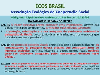 ECOS BRASIL
Associação Ecológica de Cooperação Social
Código Municipal do Meio Ambiente do Recife– Lei 16.243/96
DA PAISAGEM URBANA DO RECIFE
Art. 85 O Poder Executivo deverá promover e/ou implementar, através dos
órgãos municipais competentes, as medidas e gestões que garantam:
II - a proteção, valorização e o uso adequado do patrimônio ambiental e
paisagístico do Recife, do conjunto de amenidades, recursos e espaços que
lhes são inerentes e peculiares;
Art. 89. Os pontos de contatos visuais entre a cidade e a paisagem distante, os
remanescentes da paisagem natural próxima que constituam áreas de
interesse ecológico, turístico, histórico e outros pontos focais notáveis
terão seu descortino assegurado pelos instrumentos definidos neste
Código .
Art. 116. Todas as pessoas físicas e jurídicas privadas ou públicas são obrigadas a cumprir
as normas legais e regulamentares pertinentes ao meio ambiente e ao equilíbrio
ecológico, bem como são sujeitas à fiscalização da SEPLAM, na forma estabelecida em
lei ou regulamento.
 