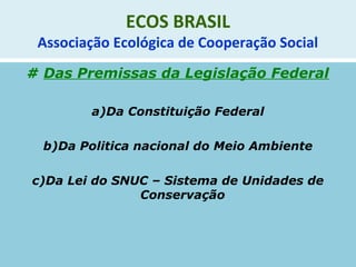 ECOS BRASIL
Associação Ecológica de Cooperação Social
# Das Premissas da Legislação Federal
a)Da Constituição Federal
b)Da Politica nacional do Meio Ambiente
c)Da Lei do SNUC – Sistema de Unidades de
Conservação
 