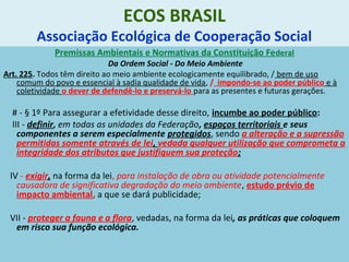 ECOS BRASIL
Associação Ecológica de Cooperação Social
Premissas Ambientais e Normativas da Constituição Federal
Da Ordem Social - Do Meio Ambiente
Art. 225. Todos têm direito ao meio ambiente ecologicamente equilibrado, / bem de uso
comum do povo e essencial à sadia qualidade de vida, / impondo-se ao poder público e à
coletividade o dever de defendê-lo e preservá-lo para as presentes e futuras gerações.
# - § 1º Para assegurar a efetividade desse direito, incumbe ao poder público:
III - definir, em todas as unidades da Federação, espaços territoriais e seus
componentes a serem especialmente protegidos, sendo a alteração e a supressão
permitidas somente através de lei, vedada qualquer utilização que comprometa a
integridade dos atributos que justifiquem sua proteção;
IV - exigir, na forma da lei, para instalação de obra ou atividade potencialmente
causadora de significativa degradação do meio ambiente, estudo prévio de
impacto ambiental, a que se dará publicidade;
VII - proteger a fauna e a flora, vedadas, na forma da lei, as práticas que coloquem
em risco sua função ecológica.
 