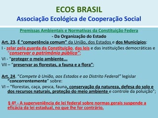 ECOS BRASIL
Associação Ecológica de Cooperação Social
Premissas Ambientais e Normativas da Constituição Federa
- Da Organização do Estado
Art. 23. É “competência comum” da União, dos Estados e dos Municípios:
I - zelar pela guarda da Constituição, das leis e das instituições democráticas e
“conservar o patrimônio público”;
VI - “proteger o meio ambiente...
VII – “preservar as florestas, a fauna e a flora”;
Art. 24. “Compete à União, aos Estados e ao Distrito Federal” legislar
“concorrentemente” sobre:
VI – “florestas, caça, pesca, fauna, conservação da natureza, defesa do solo e
dos recursos naturais, proteção do meio ambiente e controle da poluição”;
§ 4º - A superveniência de lei federal sobre normas gerais suspende a
eficácia da lei estadual, no que lhe for contrário.
 