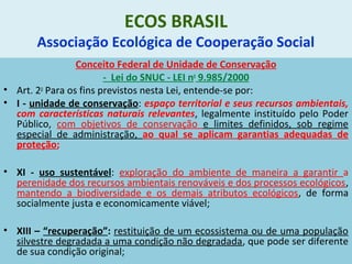 ECOS BRASIL
Associação Ecológica de Cooperação Social
Conceito Federal de Unidade de Conservação
- Lei do SNUC - LEI no
9.985/2000
• Art. 2o
Para os fins previstos nesta Lei, entende-se por:
• I - unidade de conservação: espaço territorial e seus recursos ambientais,
com características naturais relevantes, legalmente instituído pelo Poder
Público, com objetivos de conservação e limites definidos, sob regime
especial de administração, ao qual se aplicam garantias adequadas de
proteção;
• XI - uso sustentável: exploração do ambiente de maneira a garantir a
perenidade dos recursos ambientais renováveis e dos processos ecológicos,
mantendo a biodiversidade e os demais atributos ecológicos, de forma
socialmente justa e economicamente viável;
• XIII – “recuperação”: restituição de um ecossistema ou de uma população
silvestre degradada a uma condição não degradada, que pode ser diferente
de sua condição original;
 
