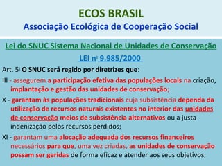 ECOS BRASIL
Associação Ecológica de Cooperação Social
Lei do SNUC Sistema Nacional de Unidades de Conservação
LEI no
9.985/2000
Art. 5o
O SNUC será regido por diretrizes que:
III - assegurem a participação efetiva das populações locais na criação,
implantação e gestão das unidades de conservação;
X - garantam às populações tradicionais cuja subsistência dependa da
utilização de recursos naturais existentes no interior das unidades
de conservação meios de subsistência alternativos ou a justa
indenização pelos recursos perdidos;
XI - garantam uma alocação adequada dos recursos financeiros
necessários para que, uma vez criadas, as unidades de conservação
possam ser geridas de forma eficaz e atender aos seus objetivos;
 
