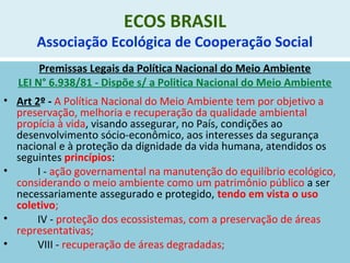 ECOS BRASIL
Associação Ecológica de Cooperação Social
Premissas Legais da Política Nacional do Meio Ambiente
LEI N° 6.938/81 - Dispõe s/ a Politica Nacional do Meio Ambiente
• Art 2º - A Política Nacional do Meio Ambiente tem por objetivo a
preservação, melhoria e recuperação da qualidade ambiental
propícia à vida, visando assegurar, no País, condições ao
desenvolvimento sócio-econômico, aos interesses da segurança
nacional e à proteção da dignidade da vida humana, atendidos os
seguintes princípios:
• I - ação governamental na manutenção do equilíbrio ecológico,
considerando o meio ambiente como um patrimônio público a ser
necessariamente assegurado e protegido, tendo em vista o uso
coletivo;
• IV - proteção dos ecossistemas, com a preservação de áreas
representativas;
• VIII - recuperação de áreas degradadas;
 