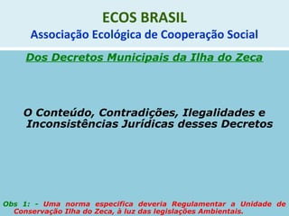 ECOS BRASIL
Associação Ecológica de Cooperação Social
Dos Decretos Municipais da Ilha do Zeca
O Conteúdo, Contradições, Ilegalidades e
Inconsistências Jurídicas desses Decretos
Obs 1: - Uma norma especifica deveria Regulamentar a Unidade de
Conservação Ilha do Zeca, à luz das legislações Ambientais.
 